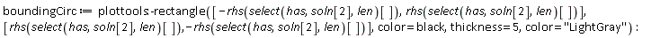 boundingCirc := plottools:-rectangle([-rhs(select(has, soln[2], len)[]), rhs(select(has, soln[2], len)[])], [rhs(select(has, soln[2], len)[]), -rhs(select(has, soln[2], len)[])], color = black, thickness = 5, color = "LightGray")